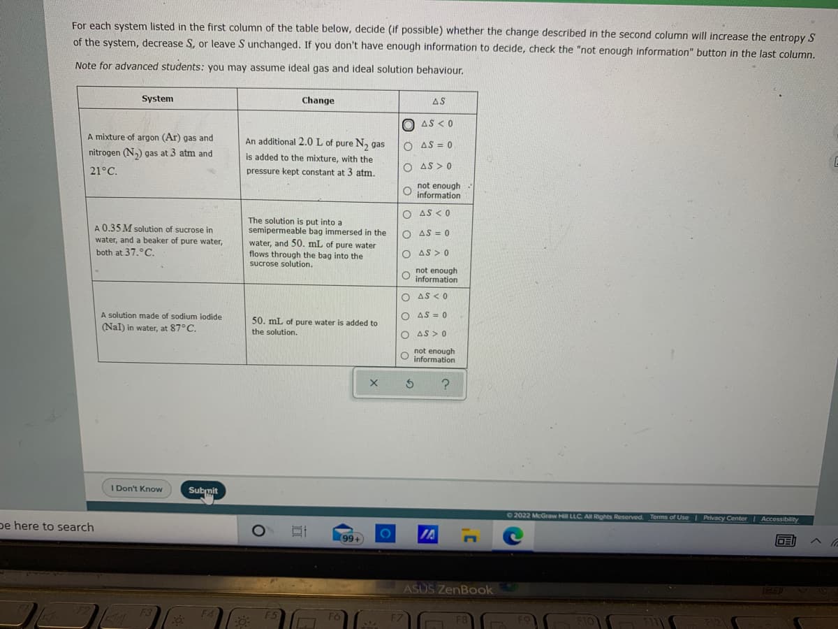 For each system listed in the first column of the table below, decide (if possible) whether the change described in the second column will increase the entropy S
of the system, decrease S, or leave S unchanged. If you don't have enough information to decide, check the "not enough information" button in the last column.
Note for advanced students: you may assume ideal gas and ideal solution behaviour.
System
Change
AS
O AS < 0
A mixture of argon (Ar) gas and
An additional 2.0 L of pure N, gas
O AS = 0
nitrogen (N,) gas at 3 atm and
is added to the mixture, with the
O AS > 0
21°C.
pressure kept constant at 3 atm.
not enough
O information
O AS <0
A 0.35 M solution of sucrose in
water, and a beaker of pure water,
both at 37.°C.
The solution is put into a
semipermeable bag immersed in the
water, and 50. mL of pure water
flows through the bag into the
sucrose solution.
O AS = 0
O AS > 0
not enough
information
O AS <0
A solution made of sodium iodide
AS = 0
50. mL of pure water is added to
(Nal) in water, at 87°C.
the solution.
O AS > 0
not enough
O information
I Don't Know
Submit
02022 McGraw Hill LLC All Rights Reserved. Terms of UseI Privaccy Center| Accessibility
pe here to search
IA
99+
国へに
ASUS ZenBook
TEET
F2
F3
F4
F6
F8
F10
