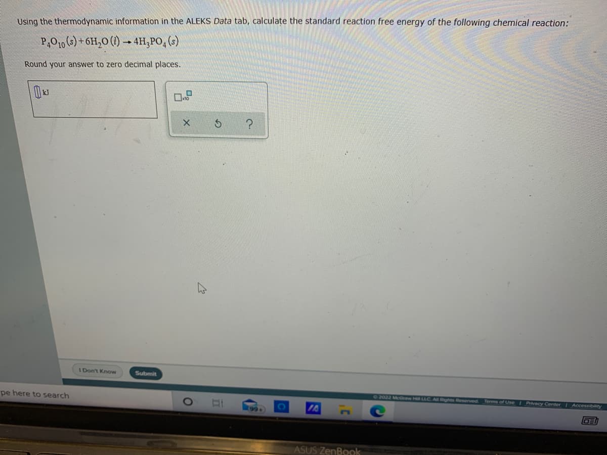 Using the thermodynamic information in the ALEKS Data tab, calculate the standard reaction free energy of the following chemical reaction:
P,O1, (s) + 6H,O (1) → 4H,PO, (s)
Round your answer to zero decimal places.
I Don't Know
Submit
72022 McGraw Hill LLC. Al Rights Reserved.
Terms of Use Privacy Center Accessibility
pe here to search
99+
ASUS ZenBook
