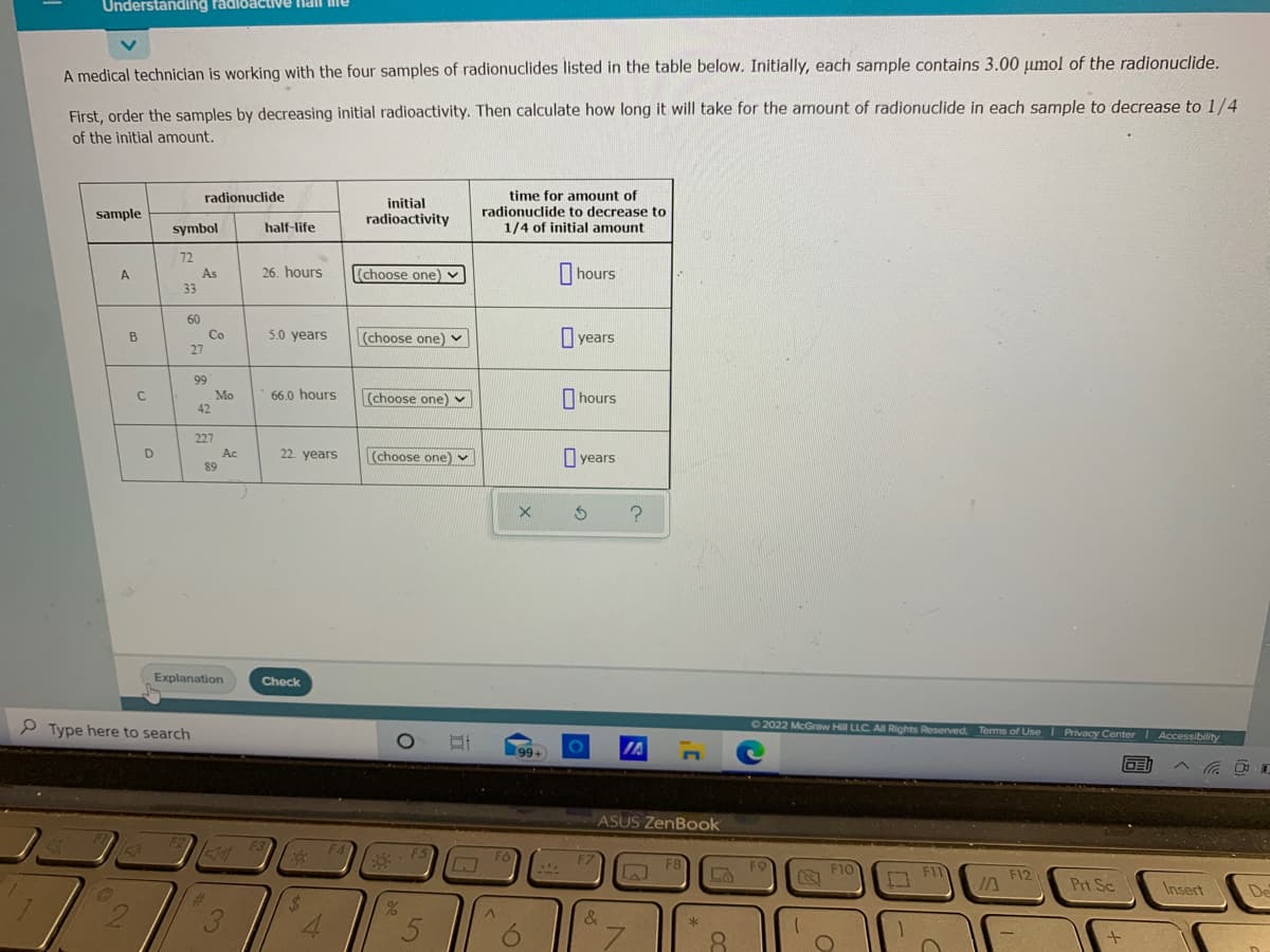 Understanding radloactive nal me
A medical technician is working with the four samples of radionuclides listed in the table below. Initially, each sample contains 3.00 µmol of the radionuclide.
First, order the samples by decreasing initial radioactivity. Then calculate how long it will take for the amount of radionuclide in each sample to decrease to 1/4
of the initial amount.
radionuclide
time for amount of
initial
sample
radionuclide to decrease to
radioactivity
symbol
half-life
1/4 of initial amount
72
As
33
A
26. hours
(choose one) v
hours
60
Co
B
5.0 years
|(choose one) v
years
27
99
Mo
42
66.0 hours
(choose one)
hours
227
D
Ac
89
22. years
(choose one) v
O years
Explanation
Check
P Type here to search
02022 McGraw Hill LLC All Rights Reserved. Terms of Use I Privacy Center Accessibility
99+
IA
ASUS ZenBook
F3
F5
F6
F8
F9
F10
F12
Prt Sc
Insert
De
%24
4.
&
6.
