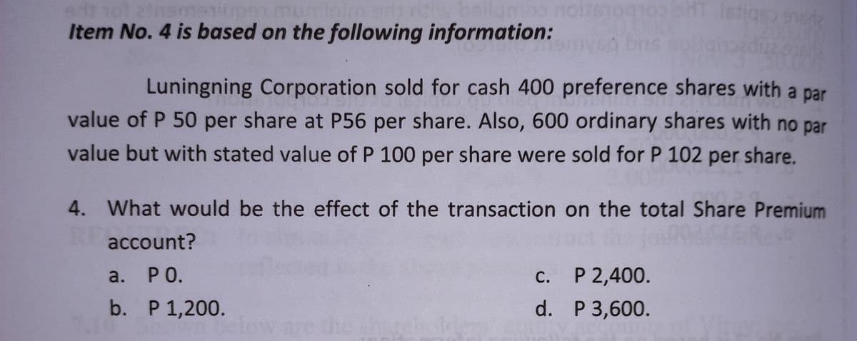 srit 101 zinemaniu
mumilaim any ritiw beilgmoo nois100102 HT istiqs) sede
Item No. 4 is based on the following information:
25760
Luningning Corporation sold for cash 400 preference shares with a par
value of P 50 per share at P56 per share. Also, 600 ordinary shares with no par
value but with stated value of P 100 per share were sold for P 102 per share.
4. What would be the effect of the transaction on the total Share Premium
account?
a. PO.
C.
c.
P 2,400.
b. P 1,200.
d.
P 3,600.