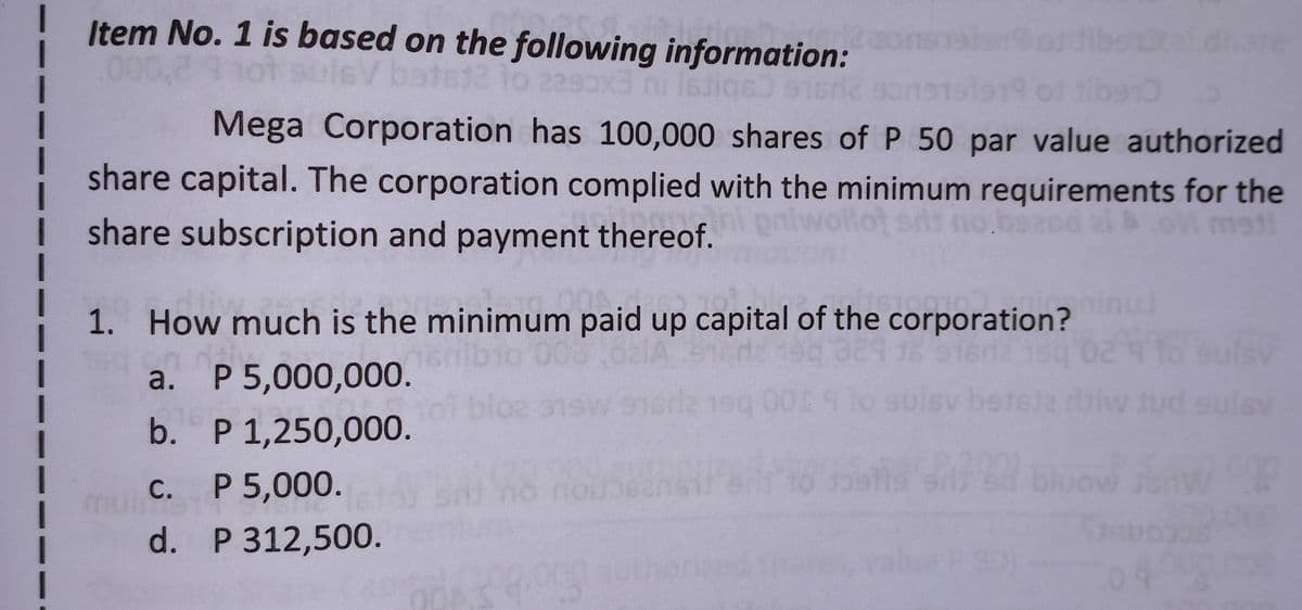 1
Item No. 1 is based on the following information:
000,2 hot suisV batst2 to 2290x3 ni Istiq6) 916r2 so
tal.dhare
I
I
Mega Corporation has 100,000 shares of P 50 par value authorized
share capital. The corporation complied with the minimum requirements for the
sit no bozod zi boli met
share subscription and payment thereof.
1. How much is the minimum paid up capital of the corporation?
008,621A 912
16
916r2 150
suisv
a. P 5,000,000.
lsv beteta ditiw tud sulav
b. P 1,250,000.
stod blu
722
1
c.
P 5,000.
d. P 312,500.
99