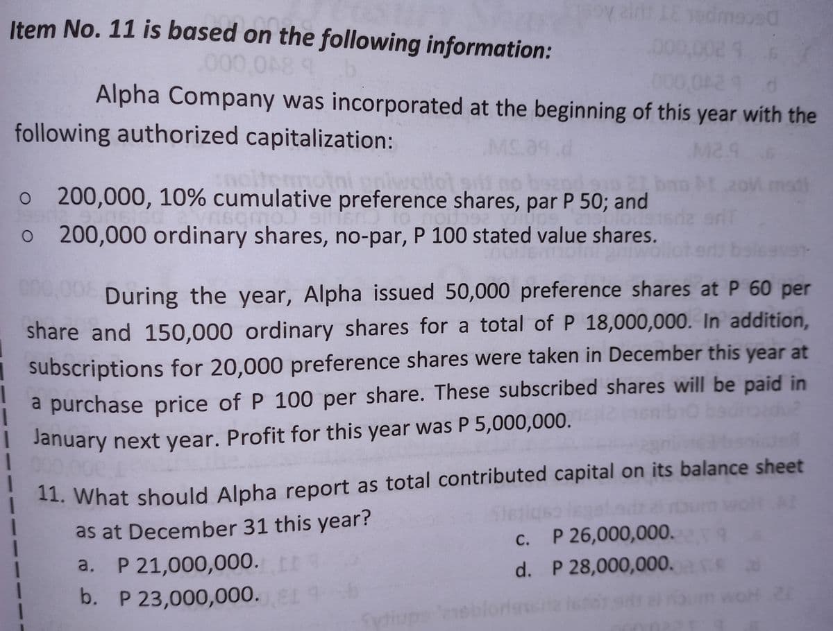 Item No. 11 is based on the following information:
air IE sedmeo90
000,002 9 6
000,048 9
42
d
Alpha Company was incorporated at the beginning of this year with the
following authorized capitalization:
15.39.d
M2.9
termotr
and on 21
o 200,000, 10% cumulative preference shares, par P 50; and
sqmo) sinan to
1009
o 200,000 ordinary shares, no-par, P 100 stated value shares.
9V91-
During the year, Alpha issued 50,000 preference shares at P 60 per
share and 150,000 ordinary shares for a total of P 18,000,000. In addition,
subscriptions for 20,000 preference shares were taken in December this year at
a purchase price of P 100 per share. These subscribed shares will be paid in
! January next year. Profit for this year was P 5,000,000.
I
11. What should Alpha report as total contributed capital on its balance sheet
as at December 31 this year?
c.
P 26,000,000.22.09
I
a. P 21,000,000. [
d.
P 28,000,000.
b. P 23,000,000.),81 9
OH 20