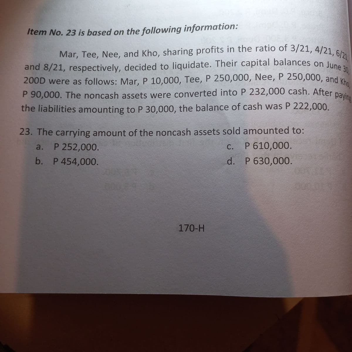 Item No. 23 is based on the following information:
30,
Mar, Tee, Nee, and Kho, sharing profits in the ratio of 3/21, 4/21, 6/21,
and 8/21, respectively, decided to liquidate. Their capital balances on June 3
200D were as follows: Mar, P 10,000, Tee, P 250,000, Nee, P 250,000, and Kho,
P 90,000. The noncash assets were converted into P 232,000 cash. After paying
the liabilities amounting to P 30,000, the balance of cash was P 222,000.
23. The carrying amount of the noncash assets sold amounted to:
P 610,000.
C.
a. P 252,000.
d. P 630,000.
b.
P 454,000.
170-H