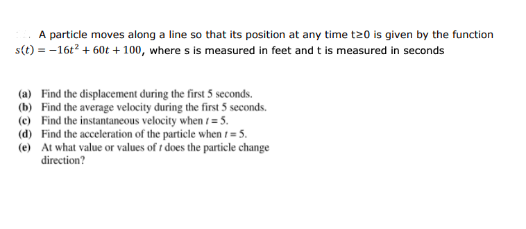 A particle moves along a line so that its position at any time t20 is given by the function
s(t) = -16t2 + 60t + 100, where s is measured in feet and t is measured in seconds
(a) Find the displacement during the first 5 seconds.
(b) Find the average velocity during the first 5 seconds.
(c) Find the instantaneous velocity when t = 5.
(d) Find the acceleration of the particle when t = 5.
(e) At what value or values of t does the particle change
direction?
