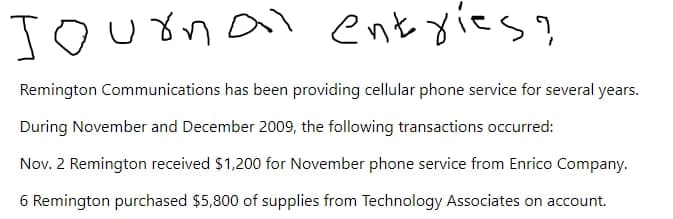 Journal entries?
Remington Communications has been providing cellular phone service for several years.
During November and December 2009, the following transactions occurred:
Nov. 2 Remington received $1,200 for November phone service from Enrico Company.
6 Remington purchased $5,800 of supplies from Technology Associates on account.