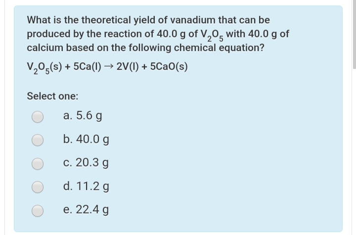 What is the theoretical yield of vanadium that can be
produced by the reaction of 40.0 g of V,0, with 40.0 g of
calcium based on the following chemical equation?
205
V,05(s) + 5Ca(1) → 2V(1) + 5CaO(s)
Select one:
а. 5.6 g
b. 40.0 g
с. 20.3 g
d. 11.2 g
е. 22.4 g
