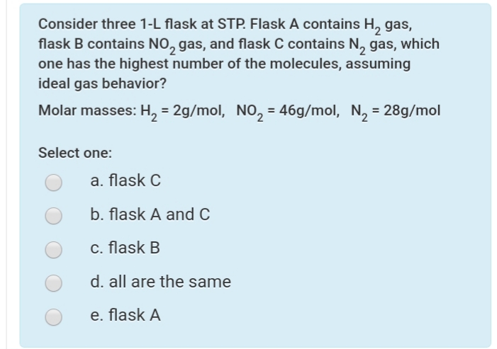 Consider three 1-L flask at STP. Flask A contains H, gas,
flask B contains NO, gas, and flask C contains N, gas, which
one has the highest number of the molecules, assuming
ideal gas behavior?
Molar masses: H, = 2g/mol, No, = 46g/mol, N, = 28g/mol
Select one:
a. flask C
b. flask A and C
c. flask B
d. all are the same
e. flask A
