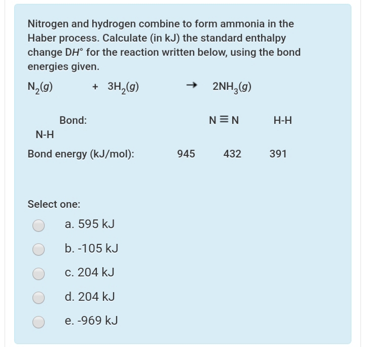 Nitrogen and hydrogen combine to form ammonia in the
Haber process. Calculate (in kJ) the standard enthalpy
change DH° for the reaction written below, using the bond
energies given.
+ 3H,(g)
2NH,(g)
Bond:
N=N
Н-Н
N-H
Bond energy (kJ/mol):
945
432
391
Select one:
a. 595 kJ
b. -105 kJ
c. 204 kJ
d. 204 kJ
e. -969 kJ
