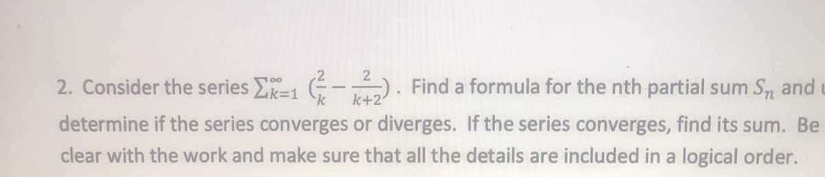 2
2. Consider the series [X-1 (²
k+2
-). Find a formula for the nth partial sum Sn and
determine if the series converges or diverges. If the series converges, find its sum. Be
clear with the work and make sure that all the details are included in a logical order.