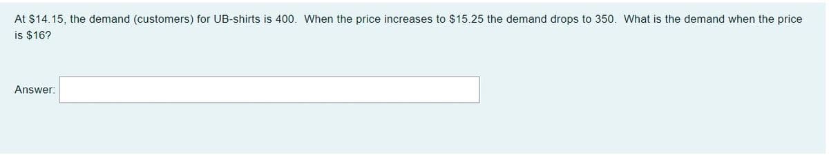 At $14.15, the demand (customers) for UB-shirts is 400. When the price increases to $15.25 the demand drops to 350. What is the demand when the price
is $16?
Answer:
