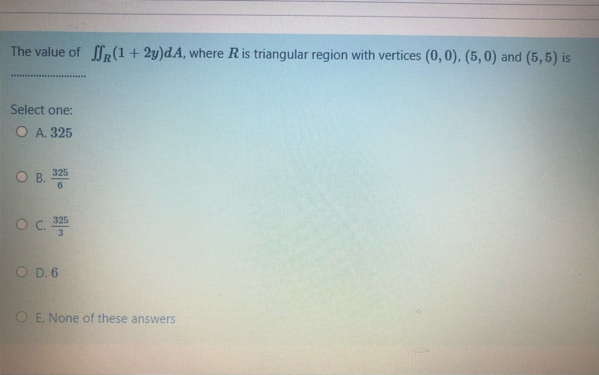 The value of fR (1+ 2y)dA, where R is triangular region with vertices (0,0), (5, 0) and (5,5) is
Select one:
А. 325
O B.
325
325
O D. 6
OE. None of these answers
