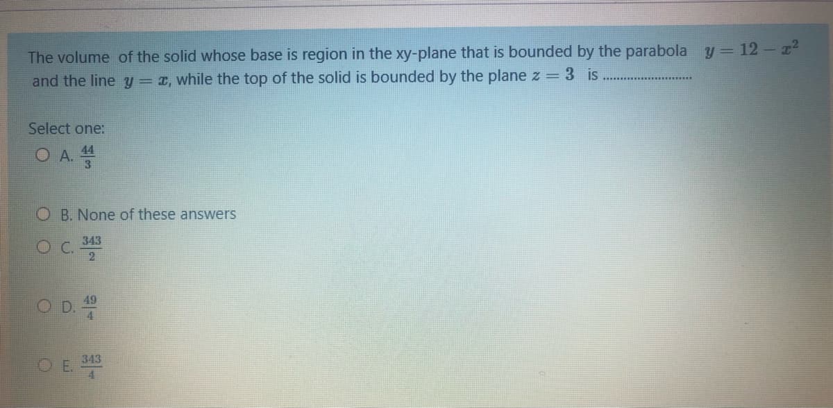 The volume of the solid whose base is region in the xy-plane that is bounded by the parabola
and the line y = 1, while the top of the solid is bounded by the plane z = 3 is
y = 12 – z2
Select one:
O A.
44
O B. None of these answers
343
C.
2
343
