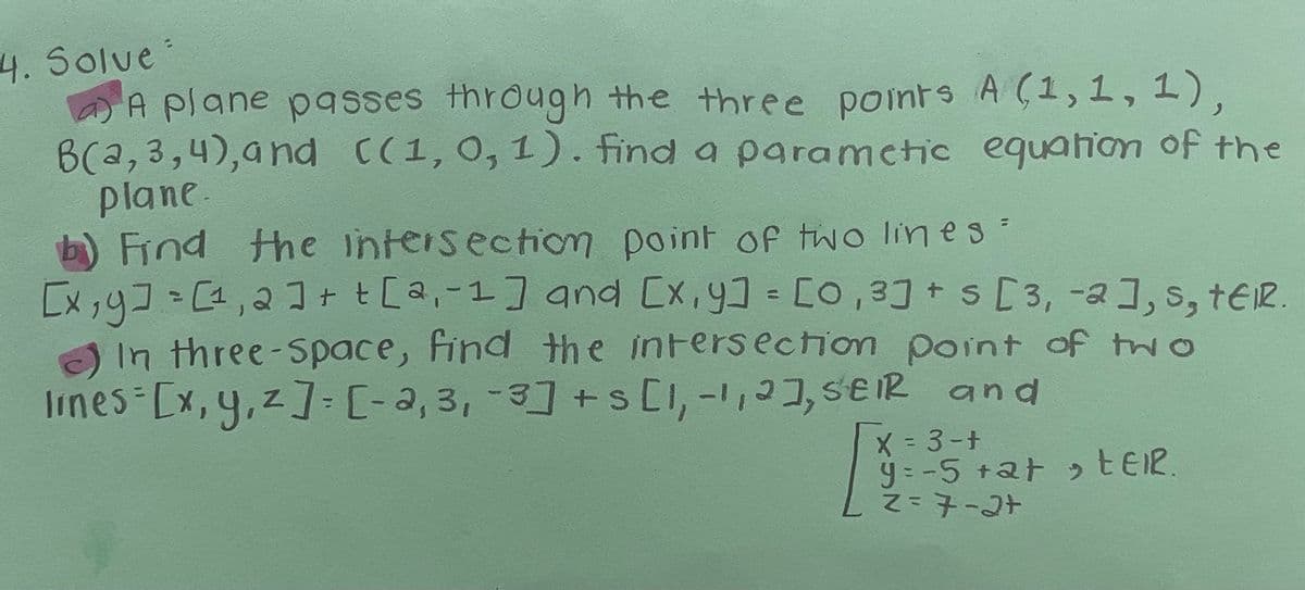 4.Solve
A plane passes through the three points A (1, 1,1),
B(a,3,4),and C(1, 0, 1. find a paramctic equation of the
plane.
b) Find Hhe intersection point of two lin e s =
[x,4]=[1,2I+ t[a,-1] and [x,y] = [o, 3] + s [3, -a], s, tER.
In three-Space, find the intersection
Iimes [x,y,z]:[-2, 3, -3] +s CI,-,3, SEIR and
point of two
X = 3-+
y = -5 +2t EEIR
