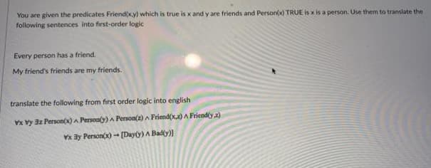 You are given the predicates Friend(x.y) which is true is x and y are friends and Personx) TRUE is x is a person. Use them to translate the
following sentences into first-order logic
Every person has a friend.
My friend's friends are my friends.
translate the following from first order logic into english
Vx vy 3z Person(x) A Personty) A Person(z) A Friend(x,2)A Friend(y a)
x By Person(x)-
[Dayy) A Badly))
