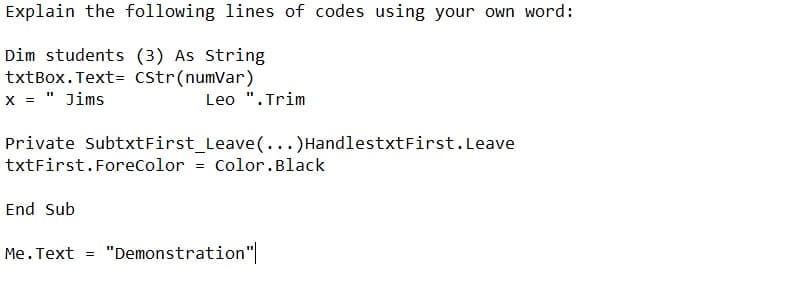 Explain the following lines of codes using your own word:
Dim students (3) As String
txtBox. Text= CStr(numvar)
x = " Jims
Leo ". Trim
Private SubtxtFirst_Leave(...)HandlestxtFirst. Leave
txtFirst.ForeColor = Color.Black
End Sub
Me.Text = "Demonstration"