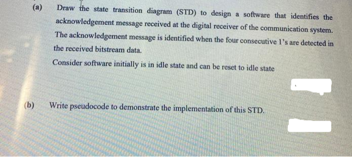 @
(b)
Draw the state transition diagram (STD) to design a software that identifies the
acknowledgement message received at the digital receiver of the communication system.
The acknowledgement message is identified when the four consecutive 1's are detected in
the received bitstream data.
Consider software initially is in idle state and can be reset to idle state
Write pseudocode to demonstrate the implementation of this STD.