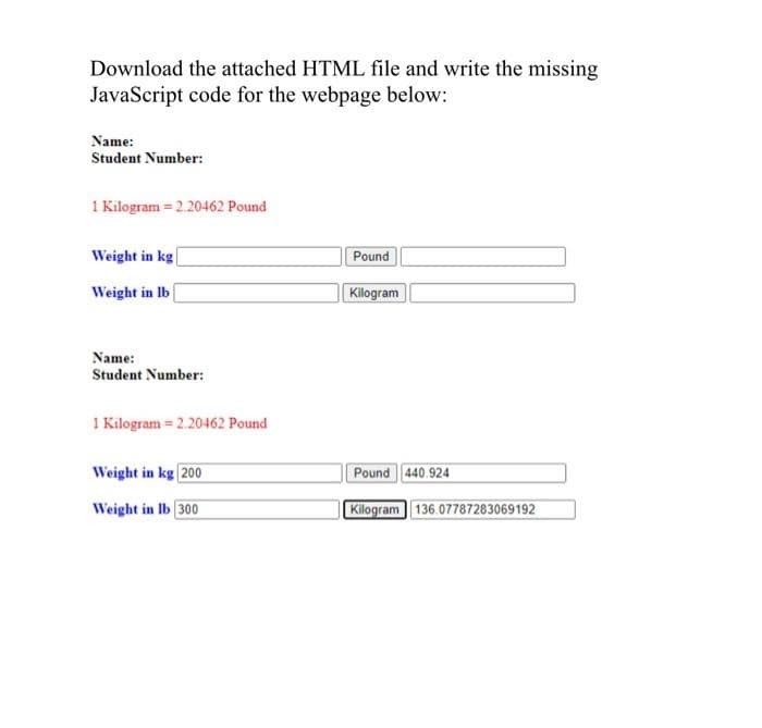 Download the attached HTML file and write the missing
JavaScript code for the webpage below:
Name:
Student Number:
1 Kilogram= 2.20462 Pound
Weight in kg
Weight in lb
Name:
Student Number:
1 Kilogram = 2.20462 Pound
Weight in kg 200
Weight in lb 300
Pound
Kilogram
Pound 440.924
Kilogram 136.07787283069192