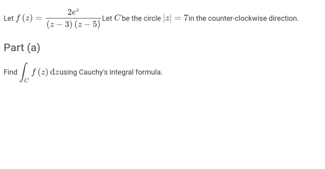 2e?
Let f (z) =
-Let C'be the circle z
= 7in the counter-clockwise direction.
(z – 3) (z – 5)
Part (a)
Find
/ f(2) dzusing Cauchy's integral formula.
