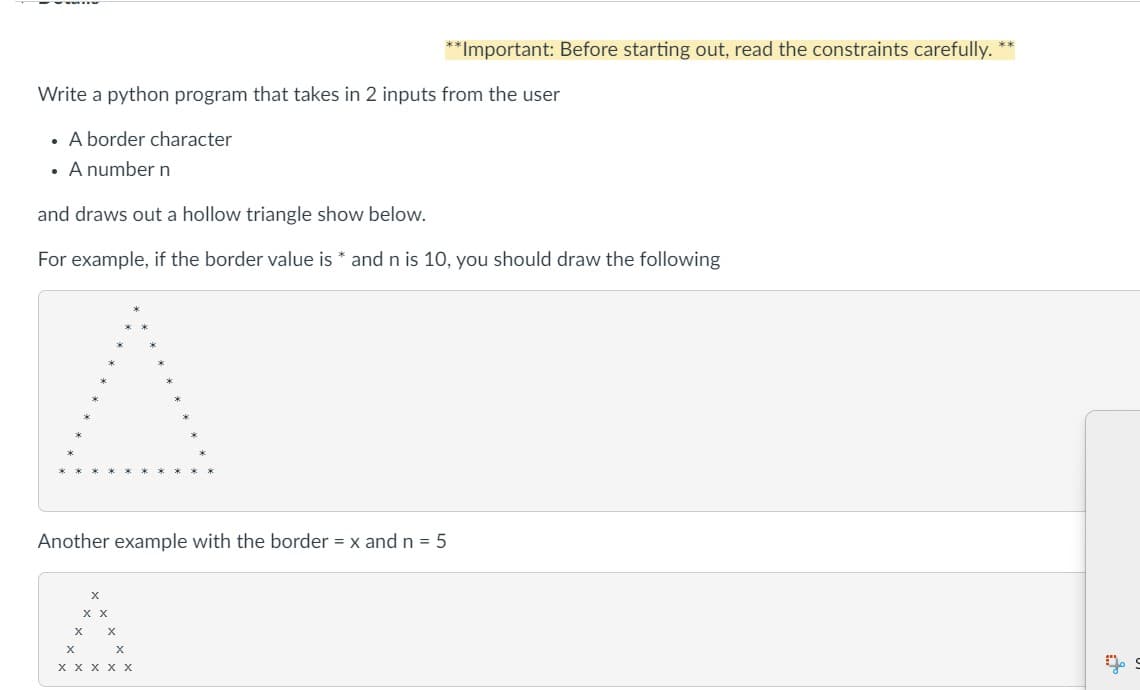 Write a python program that takes in 2 inputs from the user
. A border character
• A number n
and draws out a hollow triangle show below.
For example, if the border value is* and n is 10, you should draw the following
Another example with the border = x and n = 5
X
X X
X
**Important: Before starting out, read the constraints carefully.
X
X
X
X X X X X
**