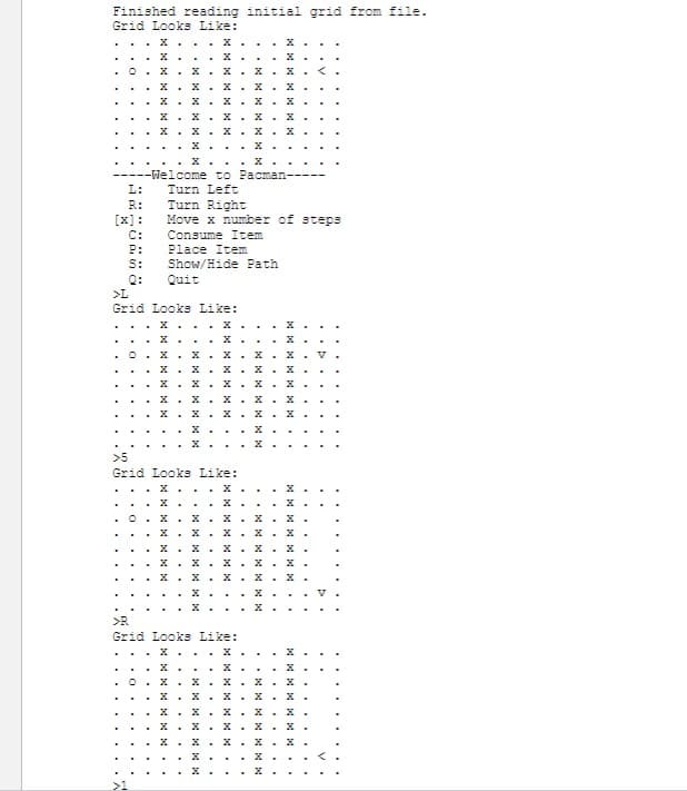 Finished reading initial grid from file.
Grid Looks Like:
..X..
.
0 X.X.X.X
L:
R:
[x]:
C:
P:
S:
.
V.
---Welcome to Pacman-
Turn Left
>L
Grid Looks Like:
D
0
.x.x.x.x.x.
X.X.X.X.X
x.x.x.x.x.
X.X.X.X.X
. x... X
>5
Grid Looks Like:
Turn Right
Move x number of steps
Consume Item
Place Item
Show/Hide Path
Quit
..O...
.x.x.x.x.x.v
.X... x
.O.x.x.x.x.x.
>R
Grid Looks Like:
. X.
X
X.X.X.X.X
0.x.x.
X
.
.
X
. X
.x.x.x.
X
. X
.x.x.x.x.x.
.
X
.
. X