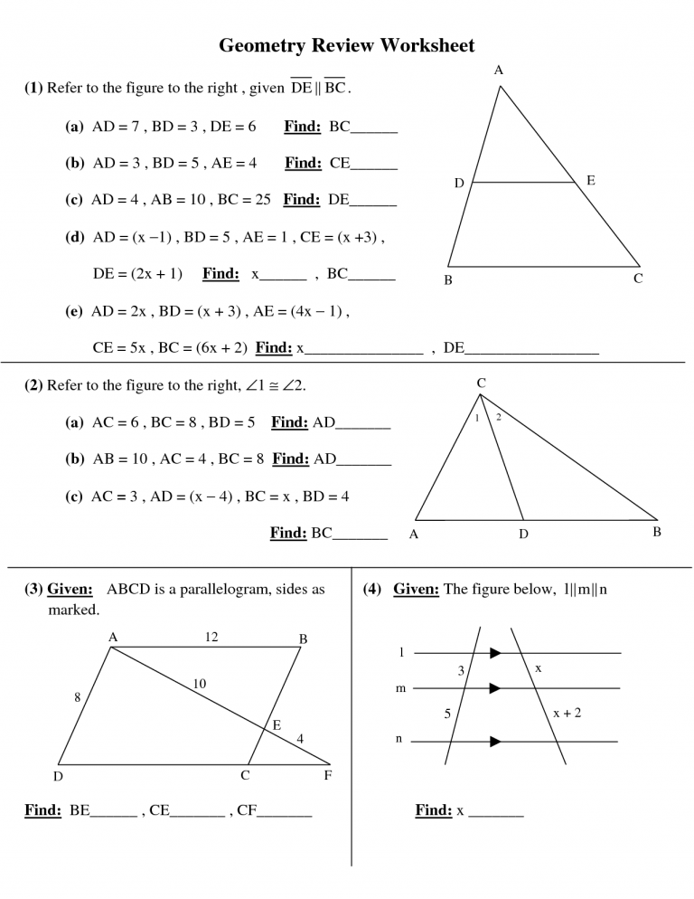 Geometry Review Worksheet
A
(1) Refer to the figure to the right , given DE || BC.
(a) AD = 7, BD= 3, DE = 6
Find: BC_
(b) AD = 3, BD = 5 , AE = 4
Find: CE
E
(c) AD = 4, AB = 10 , BC = 25 Find: DE
(d) AD = (x –1), BD = 5 , AE = 1, CE = (x +3),
DE = (2x + 1)
Find: x , BC_
B
(e) AD = 2x , BD = (x + 3), AE = (4x – 1),
СЕ 3 5х , ВС - (6х + 2) Find: х.
DE
(2) Refer to the figure to the right, Z1 = 2.
(a) AC = 6 , BC = 8 , BD = 5
Find: AD
(b) AB = 10 , AC = 4 , BC = 8 Find: AD
(c) AC = 3 , AD = (x – 4) , BC = x , BD = 4
Find: BC
A
D
В
(3) Given: ABCD is a parallelogram, sides as
(4) Given: The figure below, 1||m||n
marked.
12
1
10
8
x + 2
D
C.
Find: BE_
СЕ
CF
Find: x
