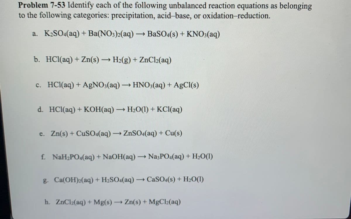 Problem 7-53 Identify each of the following unbalanced reaction equations as belonging
to the following categories: precipitation, acid-base, or oxidation-reduction.
a. K2SO4(aq) + Ba(NO3)2(aq) →
BaSO:(s) + KNO3(aq)
b. HCl(aq) + Zn(s) H2(g) + ZnCl2(aq)
c. HCl(aq) + AgNO3(aq) → HNO3(aq) + AgCl(s)
d. HCl(aq) + KOH(aq) → H2O(1) + KCI(aq)
e. Zn(s)+ CuSO«(aq)ZnSO4(aq) + Cu(s)
f. NaH2PO4(aq) + NaOH(aq) Na3PO4(aq) + H2O(1)
g. Ca(OH)2(aq) + H2SO4(aq) –→ CASO4(s) + H20(1)
h. ZnCl2(aq) + Mg(s) → Zn(s) + MgCl2(aq)
