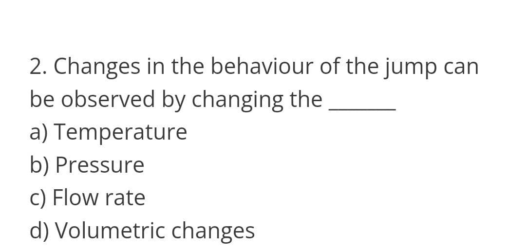 2. Changes in the behaviour of the jump can
be observed by changing the
a) Temperature
b) Pressure
c) Flow rate
d) Volumetric changes
