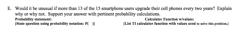 Would it be unusual if more than 13 of the 15 smartphone users upgrade their cell phones every two years? Explain
why or why not. Support your answer with pertinent probability calculations.
Probability statement:
[State question using probability notation: P( )]
Calculator Function w/values:
[List TI calculator function with values used to solve this problem.]
