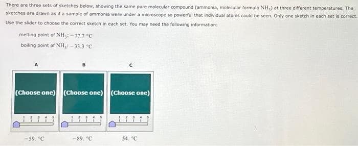 There are three sets of sketches below, showing the same pure molecular compound (ammonia, molecular formula NH₂) at three different temperatures. The
sketches are drawn as if a sample of ammonia were under a microscope so powerful that individual atoms could be seen. Only one sketch in each set is correct.
Use the slider to choose the correct sketch in each set. You may need the following information:
melting point of NH3: -77.7 °C
boiling point of NH₁: -33.3 °C
B
(Choose one) (Choose one) (Choose one)
-59, °C
-89, °C
54, °C