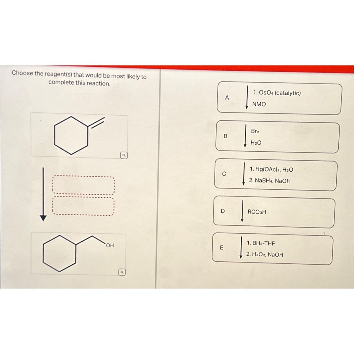 Choose the reagent(s) that would be most likely to
complete this reaction.
OH
Q
a
A
B
C
D
E
1. OSO4 (catalytic)
NMO
Br2
H₂O
1. Hg(OAc) 2, H₂O
2. NaBH4, NaOH
RCO3H
1. BH3-THF
2. H2O2, NaOH