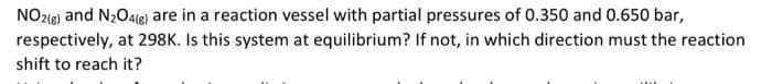 NO2(g) and N₂O4(g) are in a reaction vessel with partial pressures of 0.350 and 0.650 bar,
respectively, at 298K. Is this system at equilibrium? If not, in which direction must the reaction
shift to reach it?