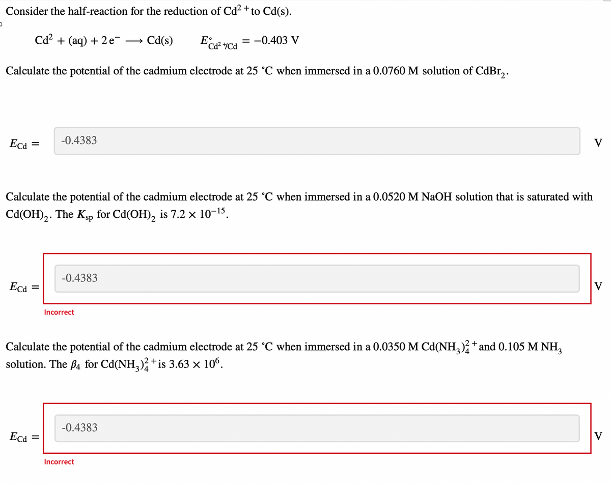 0
Consider the half-reaction for the reduction of Cd²+ to Cd(s).
Cd²+(aq) + 2e¯ → Cd(s)
Ecd² +Cd
Calculate the potential of the cadmium electrode at 25 °C when immersed in a 0.0760 M solution of CdBr₂.
Eca
=
Ecd=
Calculate the potential of the cadmium electrode at 25 °C when immersed in a 0.0520 M NaOH solution that is saturated with
Cd(OH)₂. The Ksp for Cd(OH)₂ is 7.2 × 10-¹5.
Eca
-0.4383
=
-0.4383
Incorrect
Calculate the potential of the cadmium electrode at 25 °C when immersed in a 0.0350 M Cd(NH3)² + and 0.105 M NH₂
solution. The 4 for Cd(NH3)²+is 3.63 × 106.
= -0.403 V
-0.4383
Incorrect
V
V
V