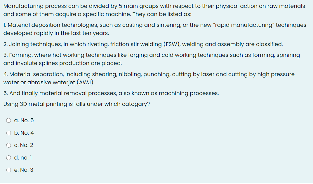 Manufacturing process can be divided by 5 main groups with respect to their physical action on raw materials
and some of them acquire a specific machine. They can be listed as:
1. Material deposition technologies, such as casting and sintering, or the new "rapid manufacturing" techniques
developed rapidly in the last ten years.
2. Joining techniques, in which riveting, friction stir welding (FSW), welding and assembly are classified.
3. Forming, where hot working techniques like forging and cold working techniques such as forming, spinning
and involute splines production are placed.
4. Material separation, including shearing, nibbling, punching, cutting by laser and cutting by high pressure
water or abrasive waterjet (AWJ).
5. And finally material removal processes, also known as machining processes.
Using 3D metal printing is falls under which catogary?
O a. No. 5
O b. No. 4
O c. No. 2
O d. no. 1
O e. No. 3
