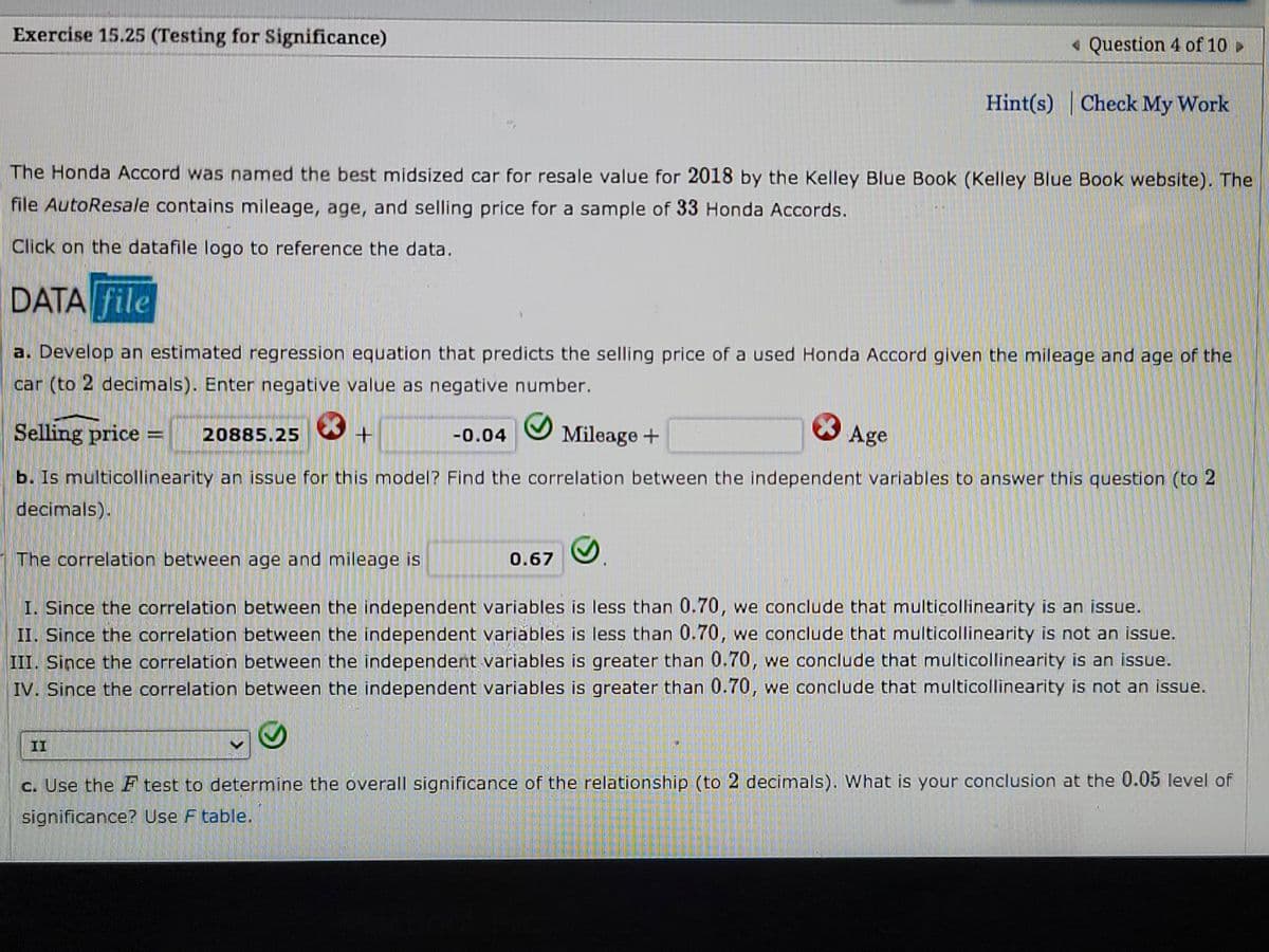 Exercise 15.25 (Testing for Significance)
• Question 4 of 10 >
Hint(s) Check My Work
The Honda Accord was named the best midsized car for resale value for 2018 by the Kelley Blue Book (Kelley Blue Book website). The
file AutoResale contains mileage, age, and selling price for a sample of 33 Honda Accords.
Click on the datafile logo to reference the data.
DATA file
a. Develop an estimated regression equation that predicts the selling price of a used Honda Accord given the mileage and age of the
car (to 2 decimals). Enter negative value as negative number.
Selling price =
20885.25
Mileage +
Age
-0.04
b. Is multicollinearity an issue for this model? Find the correlation between the independent variables to answer this question (to 2
decimals).
The correlation between age and mileage is
0.67
I. Since the correlation between the independent variables is less than 0.70, we conclude that multicollinearity is an issue.
II. Since the correlation between the independent variables is less than 0.70, we conclude that multicollinearity is not an issue.
III. Since the correlation between the independent variables is greater than 0.70, we conclude that multicollinearity is an issue.
IV. Since the correlation between the independent variables is greater than 0.70, we conclude that multicollinearity is not an issue.
II
c. Use the F test to determine the overall significance of the relationship (to 2 decimals). What is your conclusion at the 0.05 level of
significance? Use F table.
