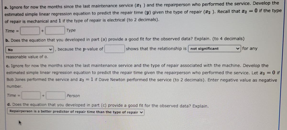 a. Ignore for now the months since the last maintenance service (1 ) and the repairperson who performed the service. Develop the
%3D
estimated simple linear regression equation to predict the repair time (y) given the type of repair (a2 ). Recall that 2 = 0 if the type
of repair is mechanical and 1 if the type of repair is electrical (to 2 decimals).
Time
Туре
b. Does the equation that you developed in part (a) provide a good fit for the observed data? Explain. (to 4 decimals)
No
because the p-value of
shows that the relationship is not significant
v for any
reasonable value of a.
c. Ignore for now the months since the last maintenance service and the type of repair associated with the machine. Develop the
estimated simple linear regression equation to predict the repair time given the repairperson who performed the service. Let 23 = 0 if
Bob Jones performed the service and Is =1 if Dave Newton performed the service (to 2 decimals). Enter negative value as negative
number.
Time =
Person
d. Does the equation that you developed in part (c) provide a good fit for the observed data? Explain.
Repairperson is a better predictor of repair time than the type of repair v
