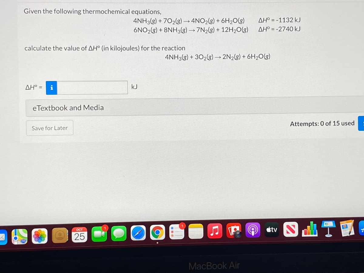 Given the following thermochemical equations,
4NH3(g) + 702(g) → 4NO2(g) + 6H20(g)
6NO2(g) + 8NH3(g) → 7N2(g) + 12H2O(g)
AH° = -1132 kJ
AH° = -2740 kJ
calculate the value of AH° (in kilojoules) for the reaction
4NH3(g) + 302(g) → 2N2(g) + 6H2O(g)
AH° =
i
kJ
eTextbook and Media
Attempts: 0 of 15 used
Save for Later
étv S
ост
25
MacBook Air
