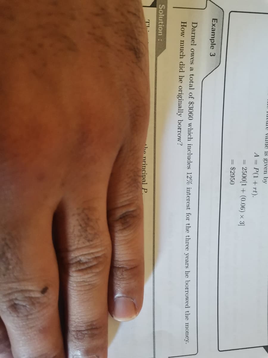 - Tuture valie is given by
A = P(1+ rt).
2500(1 + (0.06) × 3]
= $2950
Example 3
Darnel owes a total of $3060 which includes 12% interest for the three years he borrowed the money.
How much did he originally borrow?
Solution:
he principal P.
