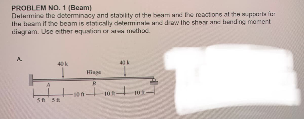 PROBLEM NO. 1 (Beam)
Determine the determinacy and stability of the beam and the reactions at the supports for
the beam if the beam is statically determinate and draw the shear and bending moment
diagram. Use either equation or area method.
A.
5 ft
A
40 k
5 ft
10 ft
Hinge
B
40 k
Į
10f10ft-