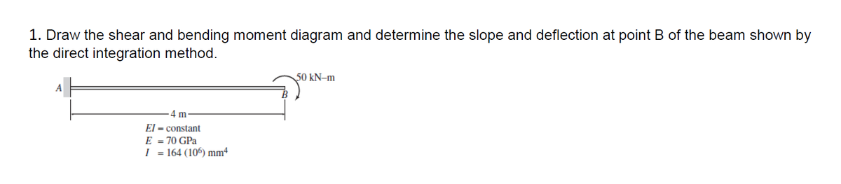 1. Draw the shear and bending moment diagram and determine the slope and deflection at point B of the beam shown by
the direct integration method.
A
4 m
El = constant
E = 70 GPa
I = 164 (106) mm4
50 kN-m