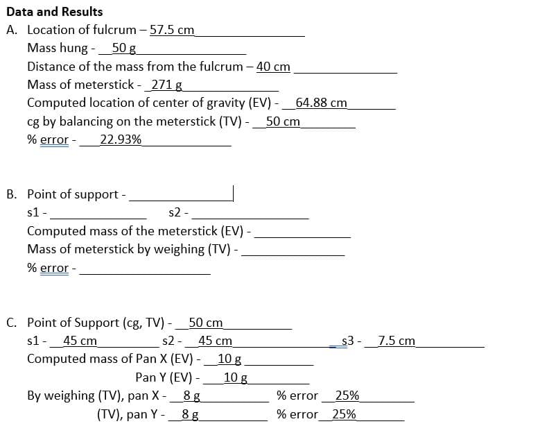 Data and Results
A. Location of fulcrum - 57.5 cm
Mass hung - 50 g
Distance of the mass from the fulcrum - 40 cm
Mass of meterstick - 271 g
Computed location of center of gravity (EV) -
cg by balancing on the meterstick (TV) - 50 cm
% error - 22.93%
B. Point of support -
s1 -
s2 -
Computed mass of the meterstick (EV) -
Mass of meterstick by weighing (TV) -
% error
C. Point of Support (cg, TV) - 50 cm
s1 - 45 cm
s2 -
45 cm
Computed mass of Pan X (EV)-10 g.
Pan Y (EV) -
10 g
By weighing (TV), pan X - _8 g
(TV), pan Y-8g
64.88 cm
% error
% error
s3 -
25%
25%
7.5 cm