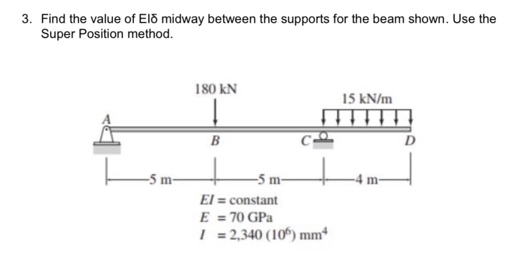 3. Find the value of El midway between the supports for the beam shown. Use the
Super Position method.
-5 m-
180 KN
B
m
El = constant
E = 70 GPa
I = 2,340 (106) mm4
15 kN/m
m-