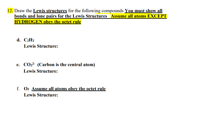 12. Draw the Lewis structures for the following compounds You must show all
bonds and lone pairs for the Lewis Structures Assume all atoms EXCEPT
HYDROGEN obey the octet rule
d. C:H2
Lewis Structure:
e. CO3? (Carbon is the central atom)
Lewis Structure:
f. O3 Assume all atoms obey the octet rule
Lewis Structure:

