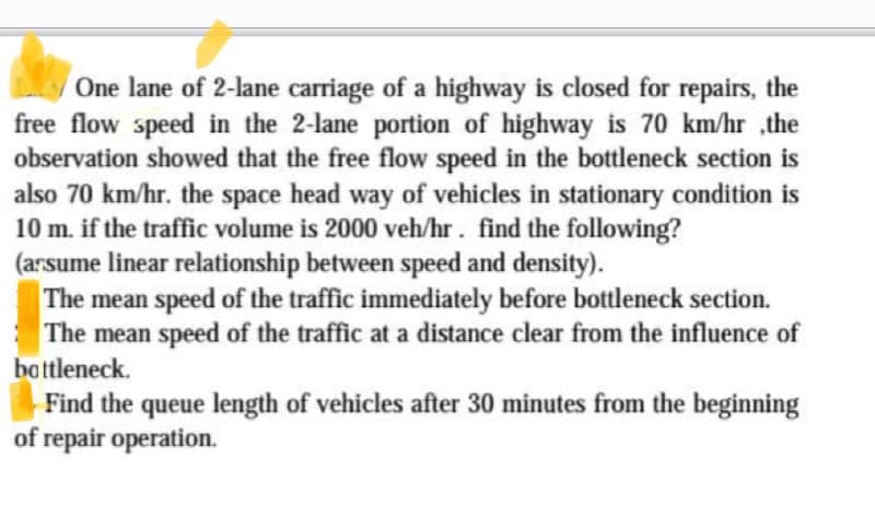 One lane of 2-lane carriage of a highway is closed for repairs, the
free flow speed in the 2-lane portion of highway is 70 km/hr ,the
observation showed that the free flow speed in the bottleneck section is
also 70 km/hr. the space head way of vehicles in stationary condition is
10 m. if the traffic volume is 2000 veh/hr. find the following?
(assume linear relationship between speed and density).
The mean speed of the traffic immediately before bottleneck section.
The mean speed of the traffic at a distance clear from the influence of
bottleneck.
Find the queue length of vehicles after 30 minutes from the beginning
of repair operation.