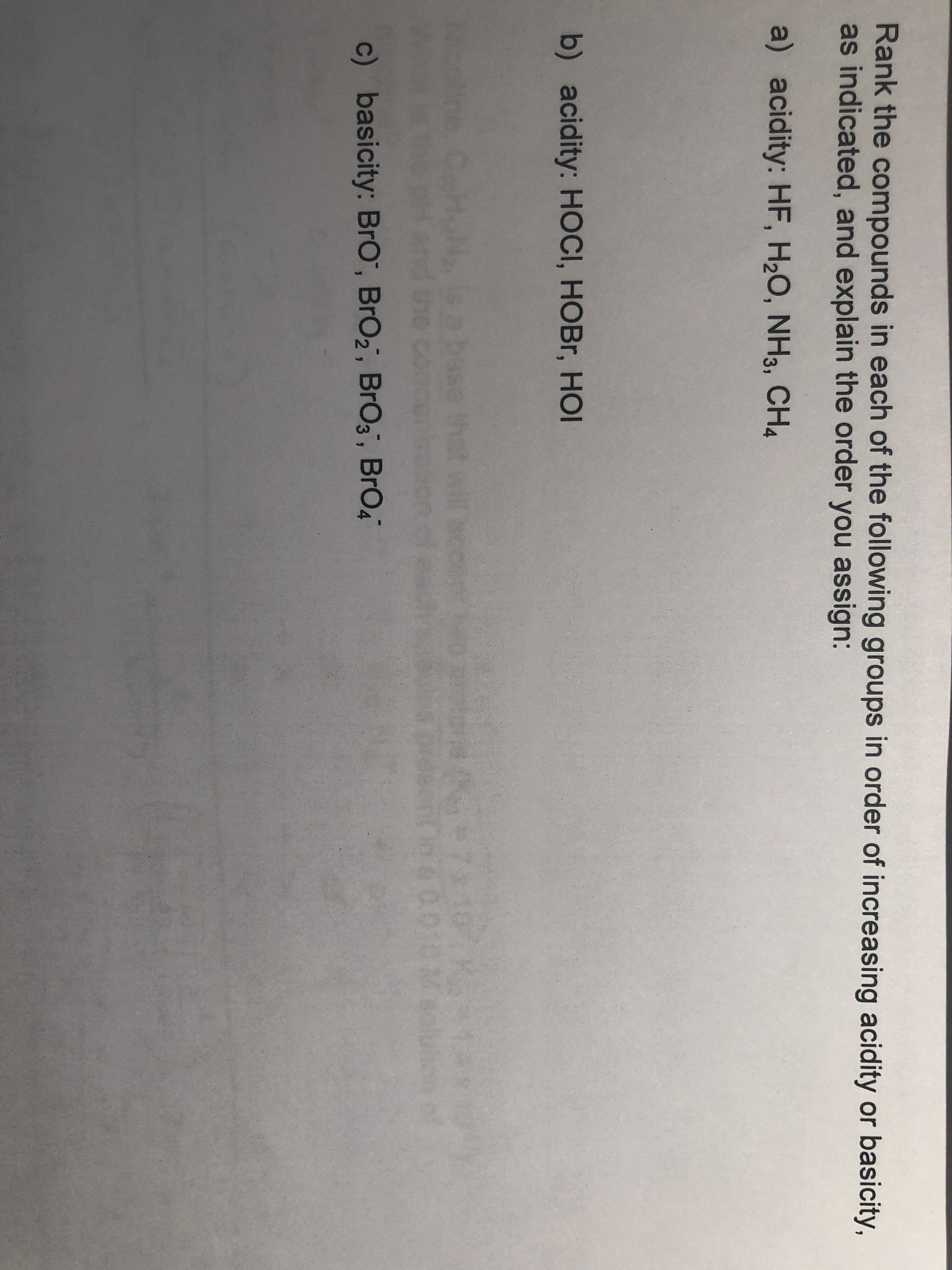 Rank the compounds in each of the following groups in order of increasing acidity or basicity,
as indicated, and explain the order you assign:
a) acidity: HF, H20, NH3, CH4
b) acidity: HOCI, HOBr, HC
c) basicity: BrO, BrO2, BrOs, BrO4
