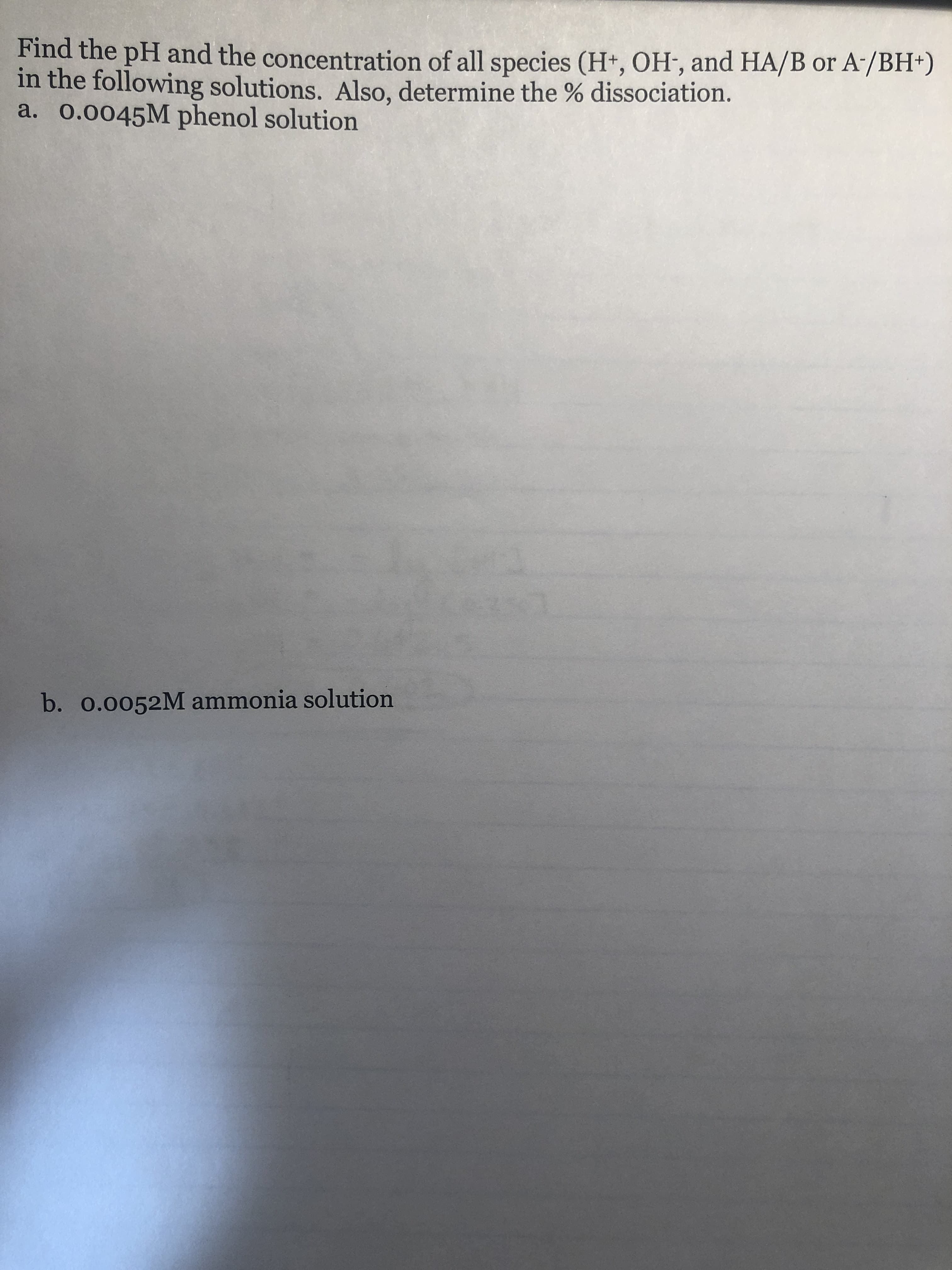 A /BH)
Find the pH and the concentration of all species (H, OH, and HA/B or
in the following solutions. Also, det
a. 0.0045M phenol solution
ermine the % dissociation.
b.
0.0052M ammonia solution
