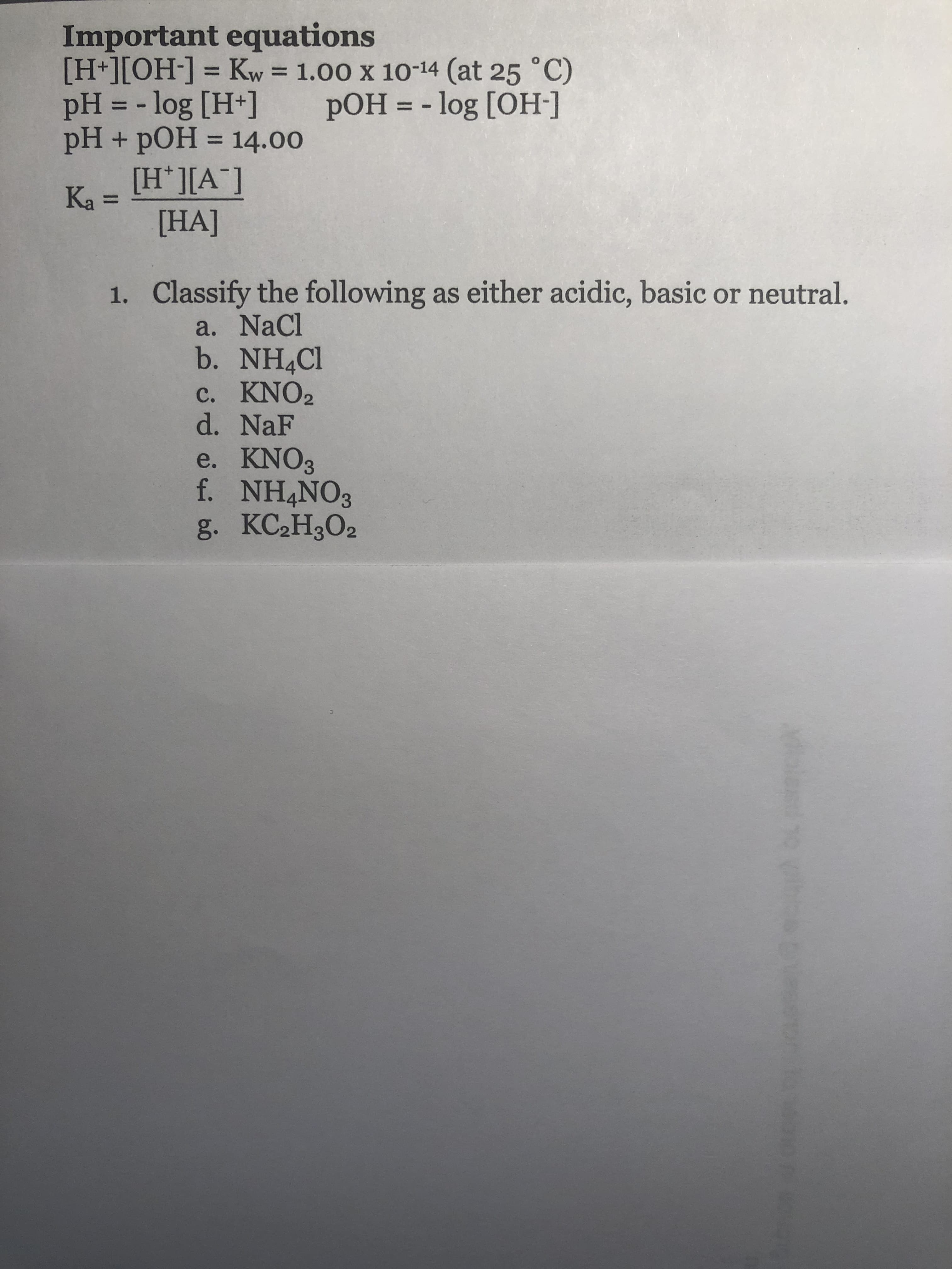 Important equations
[H+] [OH-] = Kw = 1.00 X 10-14 (at 25 °C)
pH =-log [H+] pOH =-log [OH-]
pH + pOH = 14.00
H I[A
[HA]
Classify the following as either acidic, basic or neutral.
1.
a. NaCl
b. NH4Cl
c. KNO2
d. NaF
e. KNO3
f. NH4NO3
g. KC2H302
