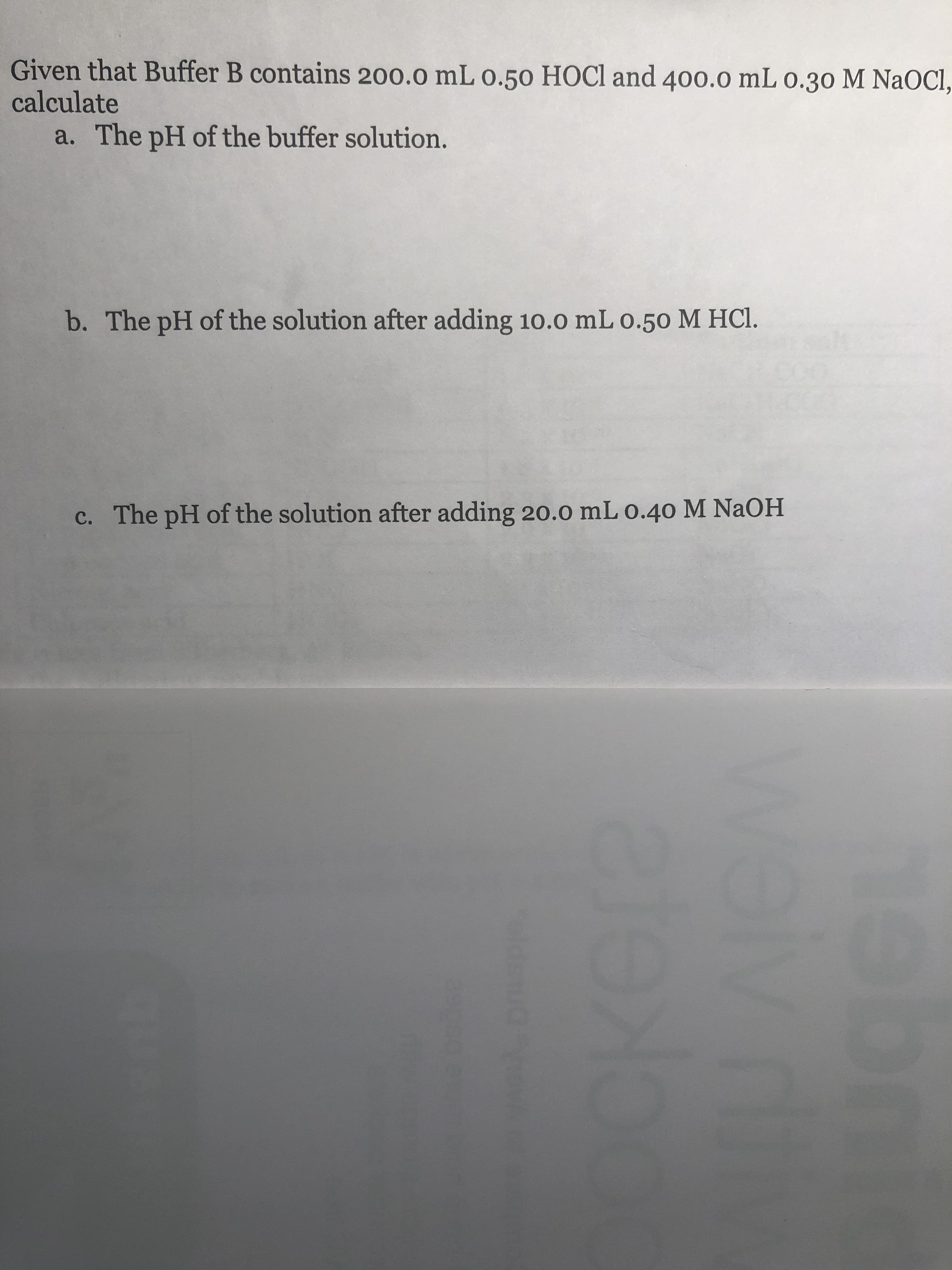 Given that Buffer B contains 200.0 mL o.50 HOCl and 400.0 mL 0.30 M NaOcl
calculate
a.
The pH of the buffer solution.
b. The pH of the solution after adding 10.0 mL o.50 M HCl.
The pH of the solution after adding 20.0 mL o.40 M NaOH
c.
