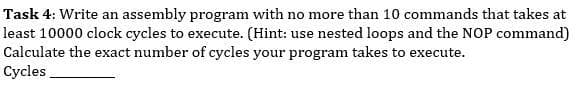 Task 4: Write an assembly program with no more than 10 commands that takes at
least 10000 clock cycles to execute. (Hint: use nested loops and the NOP command)
Calculate the exact number of cycles your program takes to execute.
Cycles
