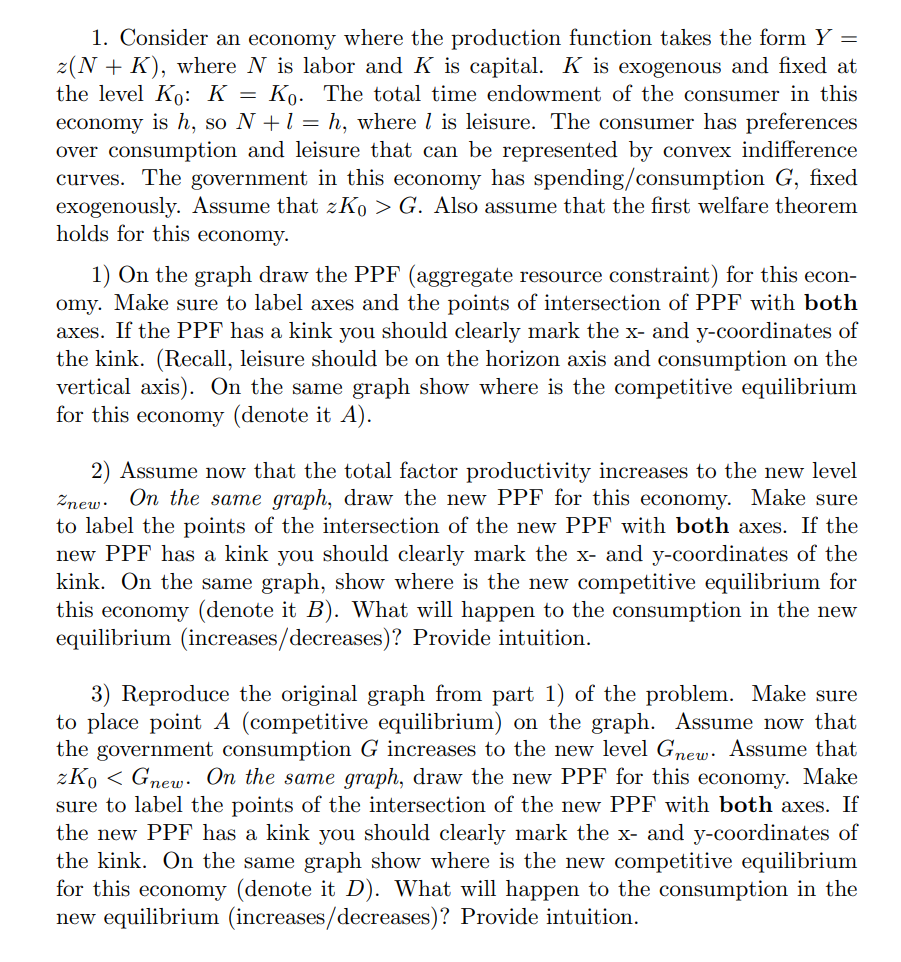 1. Consider an economy where the production function takes the form Y =
z(N + K), where N is labor and K is capital. K is exogenous and fixed at
the level Ko: K = Ko. The total time endowment of the consumer in this
economy is h, so N + 1 = h, where is leisure. The consumer has preferences
over consumption and leisure that can be represented by convex indifference
curves. The government in this economy has spending/consumption G, fixed
exogenously. Assume that zK₁ > G. Also assume that the first welfare theorem
holds for this economy.
1) On the graph draw the PPF (aggregate resource constraint) for this econ-
omy. Make sure to label axes and the points of intersection of PPF with both
axes. If the PPF has a kink you should clearly mark the x- and y-coordinates of
the kink. (Recall, leisure should be on the horizon axis and consumption on the
vertical axis). On the same graph show where is the competitive equilibrium
for this economy (denote it A).
2) Assume now that the total factor productivity increases to the new level
Znew. On the same graph, draw the new PPF for this economy. Make sure
to label the points of the intersection of the new PPF with both axes. If the
new PPF has a kink you should clearly mark the x- and y-coordinates of the
kink. On the same graph, show where is the new competitive equilibrium for
this economy (denote it B). What will happen to the consumption in the new
equilibrium (increases/decreases)? Provide intuition.
3) Reproduce the original graph from part 1) of the problem. Make sure
to place point A (competitive equilibrium) on the graph. Assume now that
the government consumption G increases to the new level Gnew. Assume that
zKo Gnew. On the same graph, draw the new PPF for this economy. Make
sure to label the points of the intersection of the new PPF with both axes. If
the new PPF has a kink you should clearly mark the x- and y-coordinates of
the kink. On the same graph show where is the new competitive equilibrium
for this economy (denote it D). What will happen to the consumption in the
new equilibrium (increases/decreases)? Provide intuition.