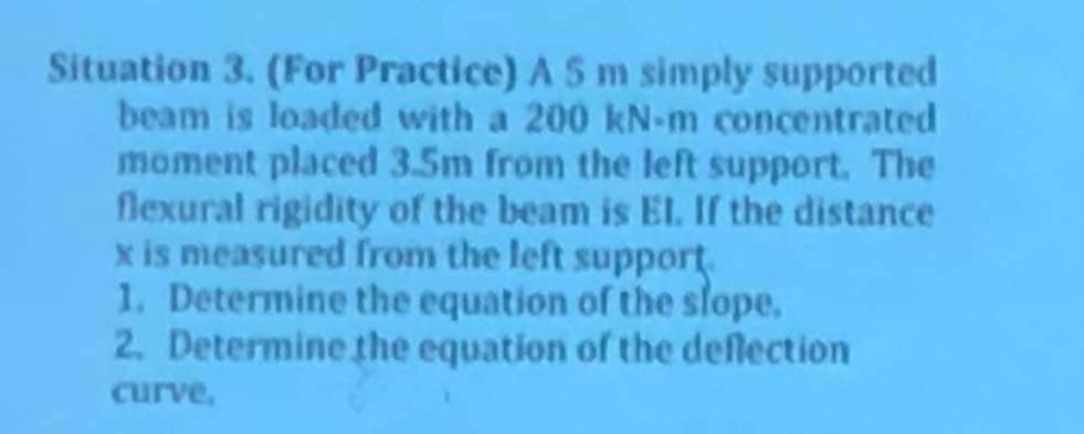 Situation 3. (For Practice) A 5 m simply supported
beam is loaded with a 200 kN-m concentrated
moment placed 3.5m from the left support. The
flexural rigidity of the beam is El. If the distance
x is measured from the left support.
1. Determine the equation of the slope.
2. Determine the equation of the deflection
curve,